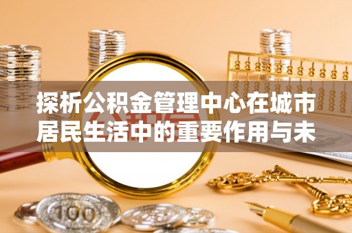 泰武探析公积金管理中心在城市居民生活中的重要作用与未来发展趋势