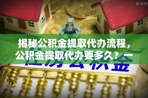 泰武揭秘公积金提取代办流程，公积金提取代办要多久？一文读懂