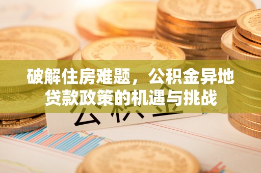 泰武破解住房难题，公积金异地贷款政策的机遇与挑战