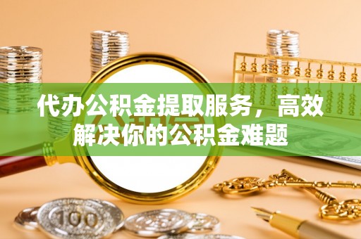 泰武代办公积金提取服务，高效解决你的公积金难题