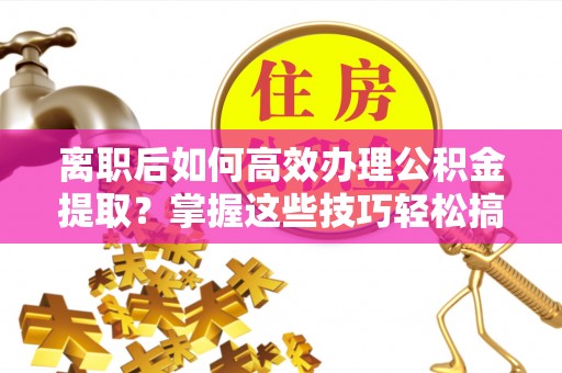 泰武离职后如何高效办理公积金提取？掌握这些技巧轻松搞定