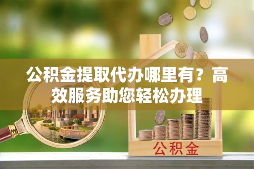 泰武公积金提取代办哪里有？高效服务助您轻松办理