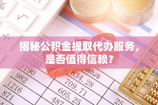 泰武揭秘公积金提取代办服务，是否值得信赖？