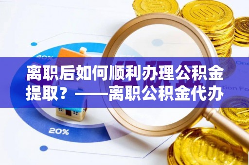 泰武离职后如何顺利办理公积金提取？——离职公积金代办提取全攻略