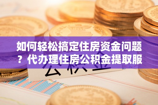 泰武如何轻松搞定住房资金问题？代办理住房公积金提取服务全解析