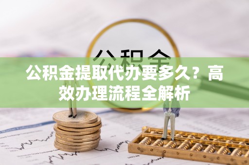 泰武公积金提取代办要多久？高效办理流程全解析
