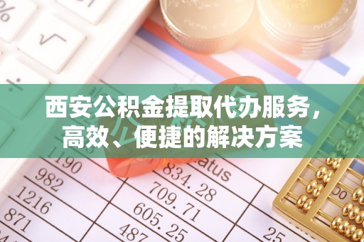 泰武西安公积金提取代办服务，高效、便捷的解决方案