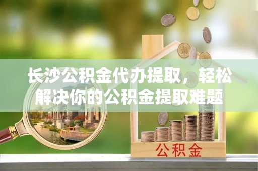 泰武长沙公积金代办提取，轻松解决你的公积金提取难题