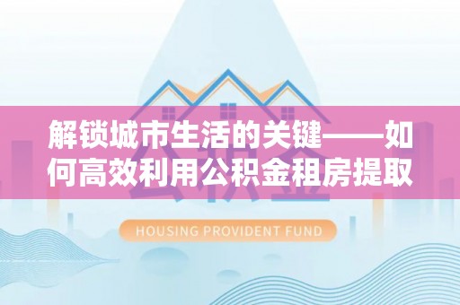 泰武解锁城市生活的关键——如何高效利用公积金租房提取实现居住自由