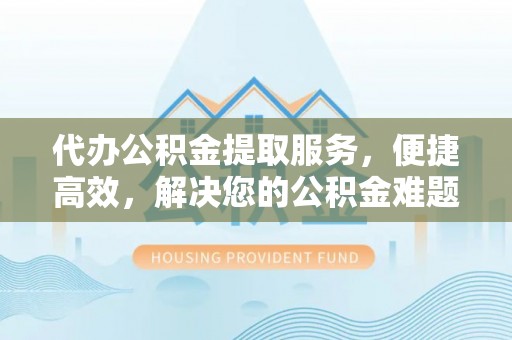 泰武代办公积金提取服务，便捷高效，解决您的公积金难题
