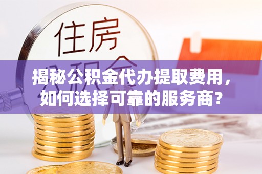 泰武揭秘公积金代办提取费用，如何选择可靠的服务商？