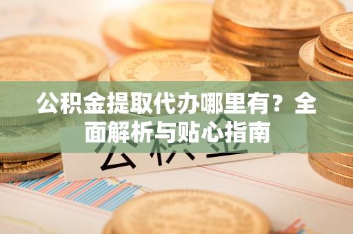 泰武公积金提取代办哪里有？全面解析与贴心指南