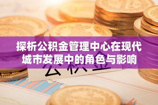 泰武探析公积金管理中心在现代城市发展中的角色与影响