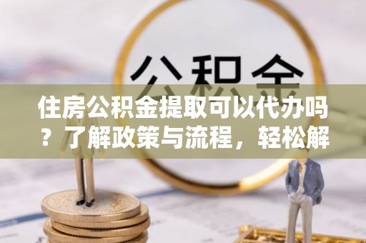 泰武住房公积金提取可以代办吗？了解政策与流程，轻松解决你的疑问