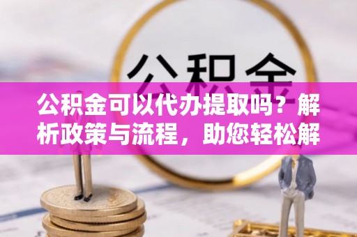 泰武公积金可以代办提取吗？解析政策与流程，助您轻松解决疑问