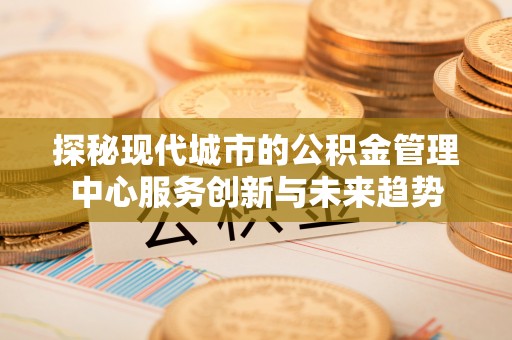 泰武探秘现代城市的公积金管理中心服务创新与未来趋势