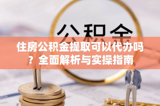 泰武住房公积金提取可以代办吗？全面解析与实操指南