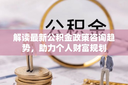 泰武解读最新公积金政策咨询趋势，助力个人财富规划