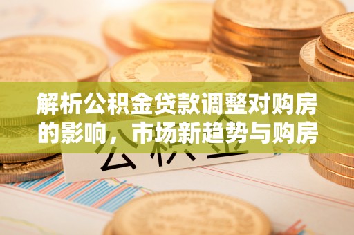 泰武解析公积金贷款调整对购房的影响，市场新趋势与购房者策略