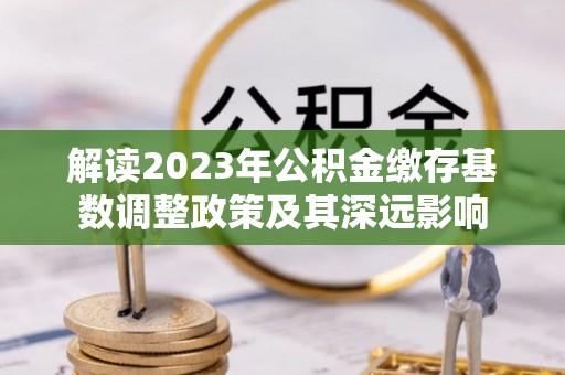 泰武解读2023年公积金缴存基数调整政策及其深远影响