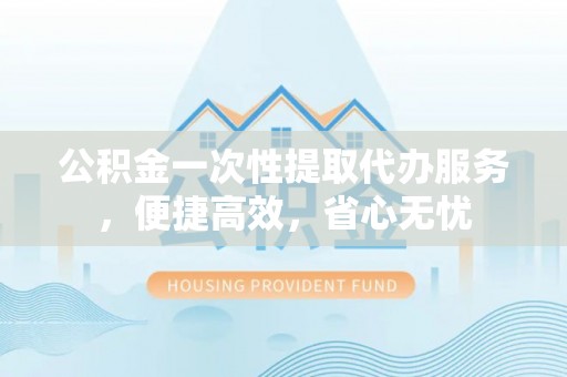 泰武公积金一次性提取代办服务，便捷高效，省心无忧