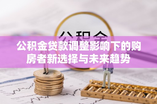 泰武公积金贷款调整影响下的购房者新选择与未来趋势