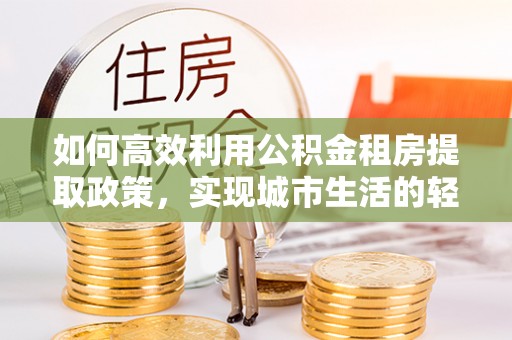 泰武如何高效利用公积金租房提取政策，实现城市生活的轻松负担