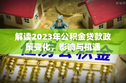 泰武解读2023年公积金贷款政策变化，影响与机遇