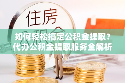 泰武如何轻松搞定公积金提取？代办公积金提取服务全解析