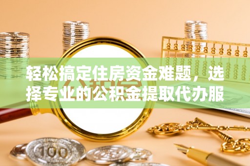 泰武轻松搞定住房资金难题，选择专业的公积金提取代办服务