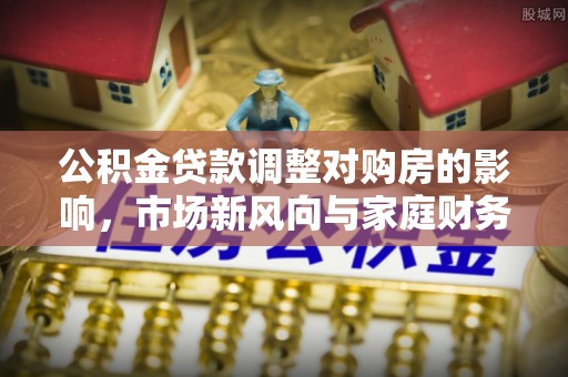 泰武公积金贷款调整对购房的影响，市场新风向与家庭财务规划