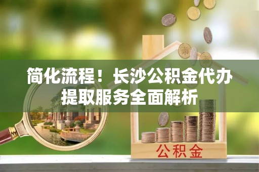 泰武简化流程！长沙公积金代办提取服务全面解析