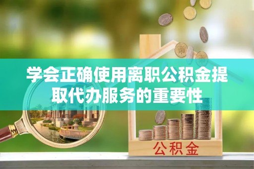 泰武学会正确使用离职公积金提取代办服务的重要性