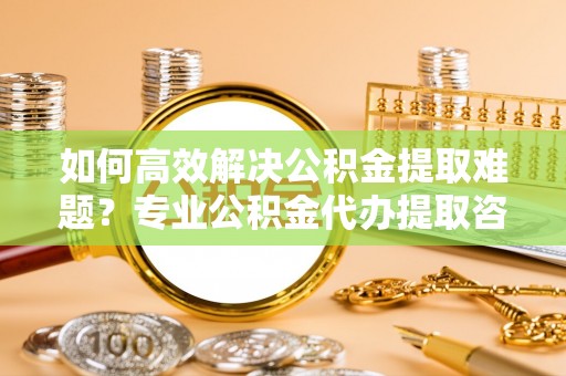 泰武如何高效解决公积金提取难题？专业公积金代办提取咨询服务来助力