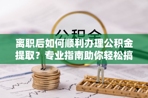 泰武离职后如何顺利办理公积金提取？专业指南助你轻松搞定