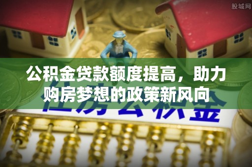 泰武公积金贷款额度提高，助力购房梦想的政策新风向