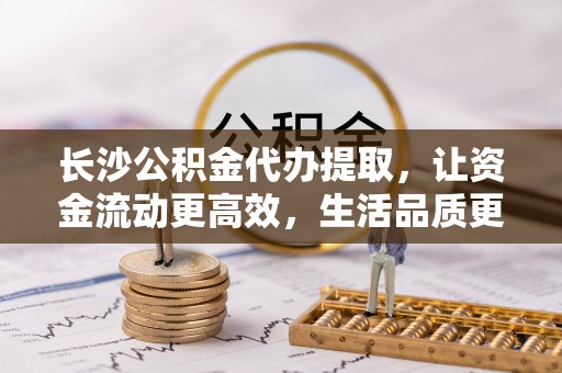 泰武长沙公积金代办提取，让资金流动更高效，生活品质更优越