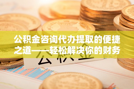 泰武公积金咨询代办提取的便捷之道——轻松解决你的财务难题