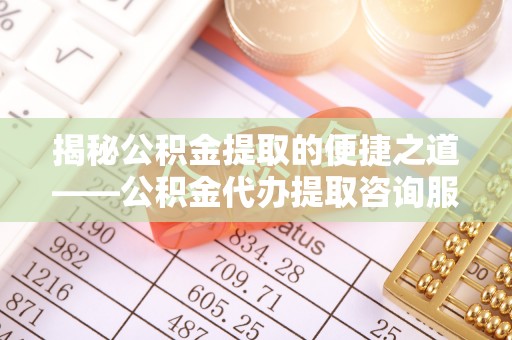 泰武揭秘公积金提取的便捷之道——公积金代办提取咨询服务全解析